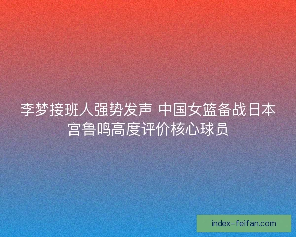 李梦接班人强势发声 中国女篮备战日本宫鲁鸣高度评价核心球员 李梦接班人强势发声 中国女篮备战日本宫鲁鸣高度评价核心球员