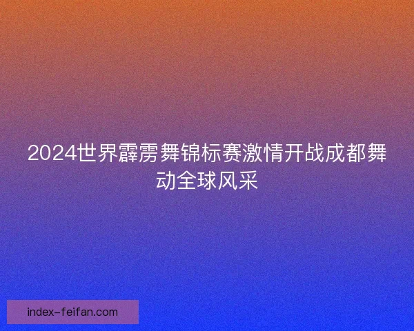 2024世界霹雳舞锦标赛激情开战成都舞动全球风采