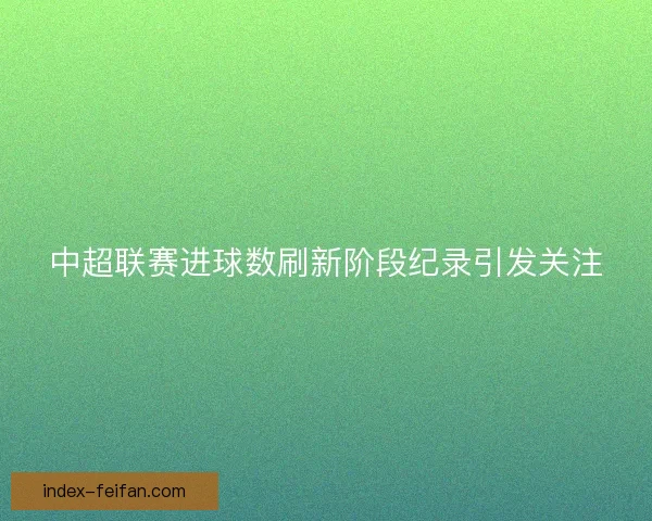 中超联赛进球数刷新阶段纪录引发关注 中超联赛进球数刷新阶段纪录引发关注