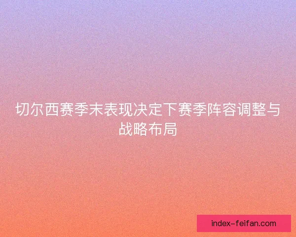 切尔西赛季末表现决定下赛季阵容调整与战略布局 切尔西赛季末表现决定下赛季阵容调整与战略布局