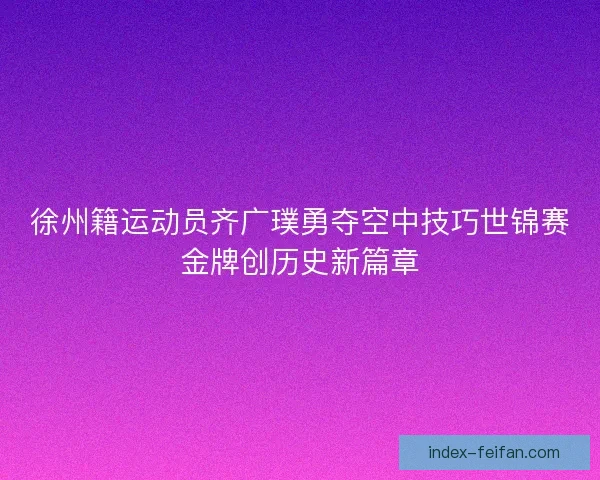 徐州籍运动员齐广璞勇夺空中技巧世锦赛金牌创历史新篇章 徐州籍运动员齐广璞勇夺空中技巧世锦赛金牌创历史新篇章