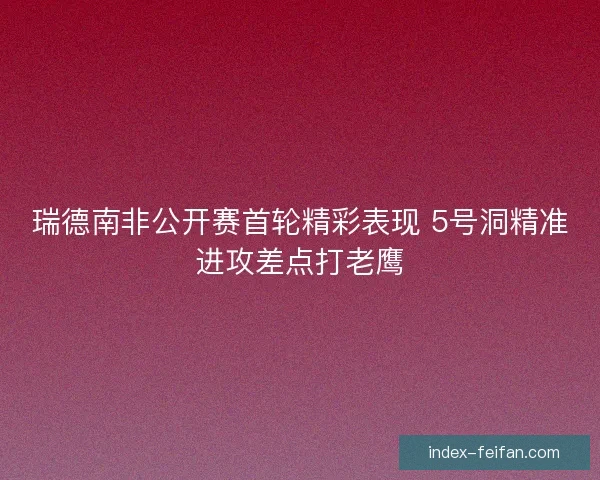 瑞德南非公开赛首轮精彩表现 5号洞精准进攻差点打老鹰