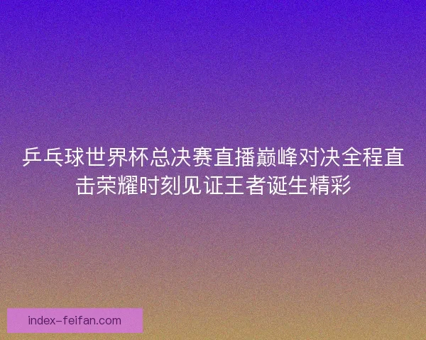 乒乓球世界杯总决赛直播巅峰对决全程直击荣耀时刻见证王者诞生精彩