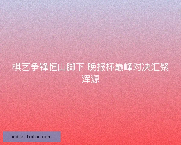 棋艺争锋恒山脚下 晚报杯巅峰对决汇聚浑源
