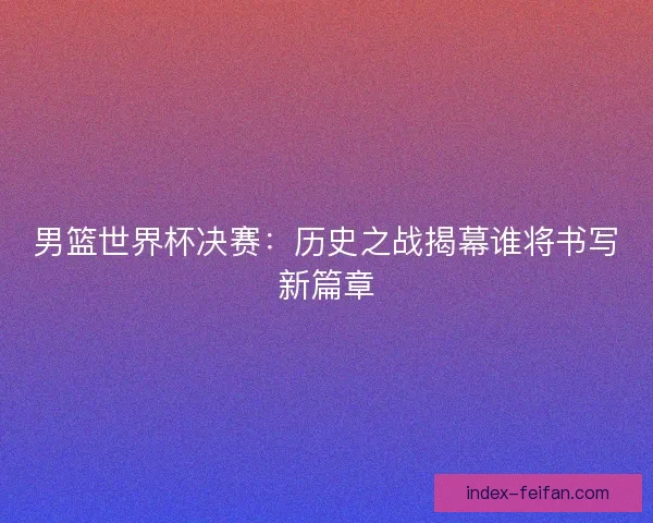 男篮世界杯决赛：历史之战揭幕谁将书写新篇章
