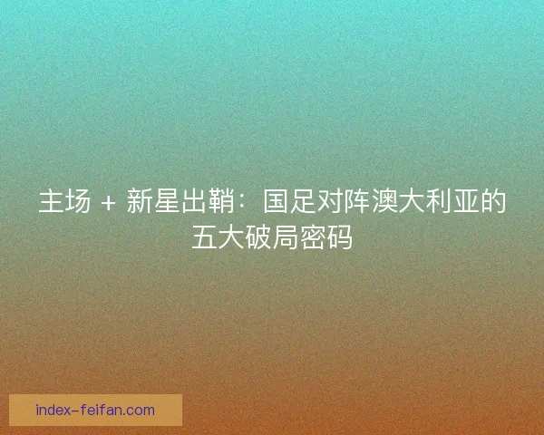 主场 + 新星出鞘：国足对阵澳大利亚的五大破局密码